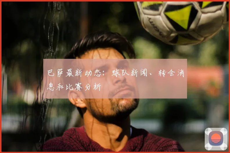 巴萨最新动态：球队新闻、转会消息和比赛分析