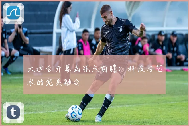 大运会开幕式亮点前瞻：科技与艺术的完美融合