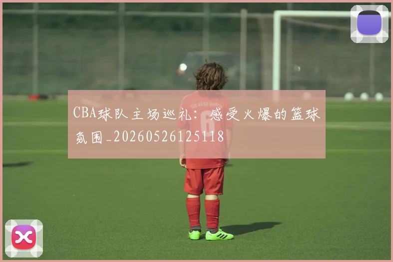 CBA球队主场巡礼：感受火爆的篮球氛围_20260526125118