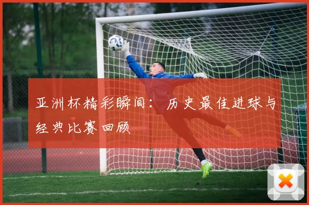亚洲杯精彩瞬间：历史最佳进球与经典比赛回顾