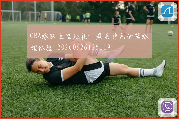 CBA球队主场巡礼:最具特色的篮球馆体验_20260526125119