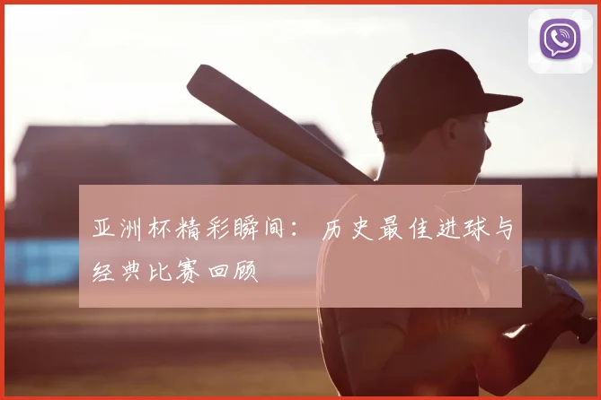亚洲杯精彩瞬间：历史最佳进球与经典比赛回顾