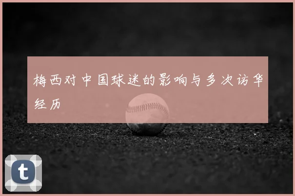 梅西对中国球迷的影响与多次访华经历