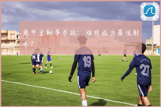 意甲金靴争夺战:谁将成为最佳射手?
